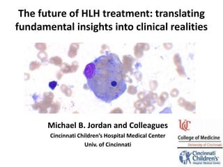 The future of HLH treatment: translating
fundamental insights into clinical realities
Michael B. Jordan and Colleagues
Cincinnati Children’s Hospital Medical Center
Univ. of Cincinnati
 