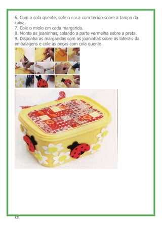 6. Com a cola quente, cole o e.v.a com tecido sobre a tampa da
caixa.
7. Cole o miolo em cada margarida.
8. Monte as joaninhas, colando a parte vermelha sobre a preta.
9. Disponha as margaridas com as joaninhas sobre as laterais da
embalagens e cole as peças com cola quente.




121
 