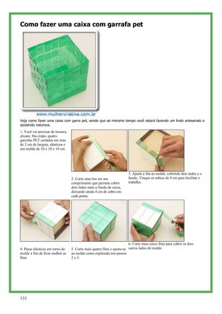 Como fazer uma caixa com garrafa pet




Veja como fazer uma caixa com garra pet, sendo que ao mersmo tempo você estará fazendo um lindo artesanato e
ajudando natureza.
1. Você vai precisar de tesoura,
alicate, fita crepe, quatro
garrafas PET cortadas em tiras
de 2 cm de largura, elásticos e
um molde de 10 x 10 x 10 cm.




                                                                          3. Ajuste a fita ao molde, cobrindo dois lados e o
                                   2. Corte uma tira em um                fundo. Vinque as sobras de 4 cm para facilitar o
                                   comprimento que permita cobrir         trabalho.
                                   dois lados mais o fundo da caixa,
                                   deixando ainda 4 cm de sobra em
                                   cada ponta.




                                                                          6. Corte mais cinco fitas para cobrir os dois
4. Passe elásticos em torno do     5. Corte mais quatro fitas e ajuste-as outros lados do molde.
molde a fim de fixar melhor as     ao molde como explicado nos passos
fitas.                             2 e 3.




131
 