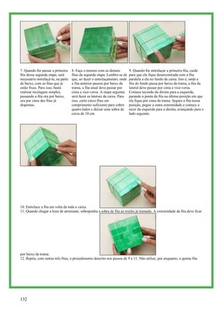 7. Quando for passar a primeira     8. Faça o mesmo com as demais           9. Quando for entrelaçar a primeira fita, cuide
fita dessa segunda etapa, será      fitas da segunda etapa. Lembre-se de    para que ela fique desencontrada com a fita
necessário entrelaçá-la, na parte   que, ao fazer o entrelaçamento, onde    paralela a ela no fundo da caixa. Isto é, onde a
de baixo, com as fitas que já       a fita anterior passou por baixo da     fita do fundo passa por baixo da trama, a fita da
estão fixas. Para isso, basta       trama, a fita atual deve passar por     lateral deve passar por cima e vice-versa.
realizar tecelagem simples,         cima e vice-versa. A etapa seguinte     Comece tecendo da direita para a esquerda,
passando a fita ora por baixo,      será fazer as laterais da caixa. Para   parando a ponta da fita na última posição em que
ora por cima das fitas já           isso, corte cinco fitas em              ela fique por cima da trama. Segure a fita nessa
dispostas.                          comprimento suficiente para cobrir      posição, pegue a outra extremidade e comece a
                                    quatro lados e deixar uma sobra de      tecer da esquerda para a direita, avançando para o
                                    cerca de 10 cm.                         lado seguinte.




10. Entrelace a fita em volta de toda a caixa.
11. Quando chegar a hora de arrematar, sobreponha a sobra de fita ao trecho já tramado. A extremidade da fita deve ficar




por baixo da trama.
12. Repita, com outras três fitas, o procedimento descrito nos passos de 9 a 11. Não utilize, por enquanto, a quinta fita.




132
 