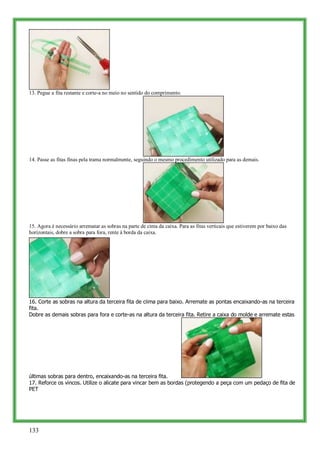 13. Pegue a fita restante e corte-a no meio no sentido do comprimento.




14. Passe as fitas finas pela trama normalmente, seguindo o mesmo procedimento utilizado para as demais.




15. Agora é necessário arrematar as sobras na parte de cima da caixa. Para as fitas verticais que estiverem por baixo das
horizontais, dobre a sobra para fora, rente à borda da caixa.




16. Corte as sobras na altura da terceira fita de ciima para baixo. Arremate as pontas encaixando-as na terceira
fita.
Dobre as demais sobras para fora e corte-as na altura da terceira fita. Retire a caixa do molde e arremate estas




últimas sobras para dentro, encaixando-as na terceira fita.
17. Reforce os vincos. Utilize o alicate para vincar bem as bordas (protegendo a peça com um pedaço de fita de
PET




133
 