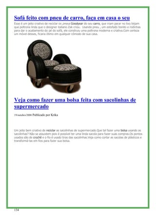 Sofá feito com pneu de carro, faça em casa o seu
Esse é um jeito criativo de reciclar os pneus Goodyear do seu carro, que iriam parar no lixo.Vejam
que poltrona linda que o designer italiano Zak criou. Usando pneu , um estofado bonito e rodinhas
para dar o acabamento do pé do sofá, ele construiu uma poltrona moderna e criativa.Com certeza
um móvel desses, ficaria ótimo em qualquer cômodo de sua casa.




Veja como fazer uma bolsa feita com sacolinhas de
supermercado
19/outubro/2008 Publicado por Krika




Um jeito bem criativo de reciclar as sacolinhas de supermercado.Que tal fazer uma bolsa usando as
sacolinhas? Não se assustem pois é possível ter uma linda sacola para fazer suas compras.Os pontos
usados são de crochê e o fio é usado tiras das sacolinhas.Veja como cortar as sacolas de plásticos e
transformá-las em fios para fazer sua bolsa.




134
 
