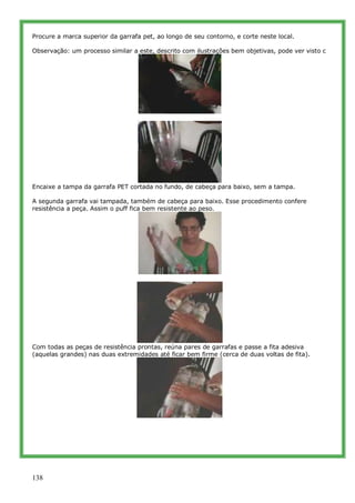 Procure a marca superior da garrafa pet, ao longo de seu contorno, e corte neste local.

Observação: um processo similar a este, descrito com ilustrações bem objetivas, pode ver visto c




Encaixe a tampa da garrafa PET cortada no fundo, de cabeça para baixo, sem a tampa.

A segunda garrafa vai tampada, também de cabeça para baixo. Esse procedimento confere
resistência a peça. Assim o puff fica bem resistente ao peso.




Com todas as peças de resistência prontas, reúna pares de garrafas e passe a fita adesiva
(aquelas grandes) nas duas extremidades até ficar bem firme (cerca de duas voltas de fita).




138
 