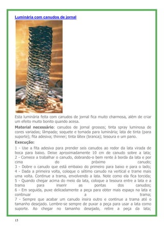 Luminária com canudos de jornal




Esta luminária feita com canudos de jornal fica muito charmosa, além de criar
um efeito muito bonito quando acesa.
Material necessário: canudos de jornal grossos; tinta spray luminosa de
cores variadas; lâmpada; soquete e tomada para luminária; lata de tinta (para
suporte); fita adesiva; thinner; tinta látex (branca); tesoura e um pano.
Execução:
1 - Use a fita adesiva para prender seis canudos ao redor da lata virada de
boca para baixo. Deixe aproximadamente 10 cm de canudo sobre a lata;
2 - Comece a trabalhar o canudo, dobrando-o bem rente à borda da lata e por
cima                   do                  próximo                   canudo;
3 - Dobre o canudo que está embaixo do primeiro para baixo e para o lado;
4 - Dada a primeira volta, coloque o sétimo canudo na vertical e trame mais
uma volta. Continue a trama, envolvendo a lata. Note como ela fica torcida;
5 - Quando chegar acima do meio da lata, coloque a tesoura entre a lata e a
trama        para       inserir     as       pontas     dos         canudos;
6 - Em seguida, puxe delicadamente a peça para obter mais espaço na lata e
continuar                              a                              trama;
7 - Sempre que acabar um canudo insira outro e continue a trama até o
tamanho desejado. Lembre-se sempre de puxar a peça para usar a lata como
suporte. Ao chegar no tamanho desejado, retire a peça da lata;

15
 