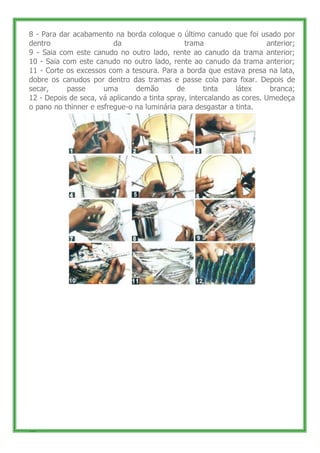 8 - Para dar acabamento na borda coloque o último canudo que foi usado por
dentro                   da                    trama                     anterior;
9 - Saia com este canudo no outro lado, rente ao canudo da trama anterior;
10 - Saia com este canudo no outro lado, rente ao canudo da trama anterior;
11 - Corte os excessos com a tesoura. Para a borda que estava presa na lata,
dobre os canudos por dentro das tramas e passe cola para fixar. Depois de
secar,     passe      uma       demão        de       tinta    látex      branca;
12 - Depois de seca, vá aplicando a tinta spray, intercalando as cores. Umedeça
o pano no thinner e esfregue-o na luminária para desgastar a tinta.




16
 