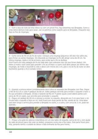 3 – Com o bico do tubo da tinta relevo ou com um pincel fino, faça desenhos nas lâmpadas. Como a
tinta relevo demora mais para secar, use os potinhos como suporte para as lâmpadas. Enquanto isso
faça os fios de miçangas;




4 – Corte cerca de 40 cm do fio de nylon. Coloque uma miçanga pequena e dê dois nós sobre ela,
para firmar as outras miçangas. Vá colocando as miçangas no fio até atingir cerca de 20 cm. Na
última miçanga, repita o nó da primeira, para evitar que o fio se desfaça.
Você ficará com dois pedaços de fio de cada lado (que sobraram dos nós que foram dados). Um
deles (o maior) você usará para prender o fio ao arranjo e o outro você deve passar por dentro das
miçangas, de modo a escondê-lo (não o deixe com menos de 2 cm, pois o nó do fio de nylon se abre
facilmente quando o fio é cortado rente);




5 – Quando a pintura estiver completamente seca cubra os soquetes das lâmpadas com fitas. Pegue
a fita de 0,5 cm e corte 4 pedaços de 60 cm. Estes pedaços servirão para enrolar o soquete e fazer o
fio que prenderá a lâmpada. Divida o restante da fita em 4 partes iguais (você obterá partes com
cerca de 40 cm cada), que servirão para arrematar o soquete.
6 – Pegue um pedaço de 60 cm e comece a enrolar no soquete, deixando uns 3 cm para fazer o nó.
Enrole todo o soquete e faça um nó. Você ficará com duas partes de fita, saindo do nó. Uma delas
será bem longa e servirá para prender a lâmpada no cacho, e a outra, com cerca de 3 cm, pode ser
aparada;




7 – Pingue uma gota de adesivo instantâneo em um dos lados do soquete, acima do nó e, com ajuda
do cabo do pincel (para não colar os dedos), pressione contra ela a fita maior. Esta parte ficará para
trás, portanto tenha o cuidado de deixar o lado brilhante da fita para frente;



160
 