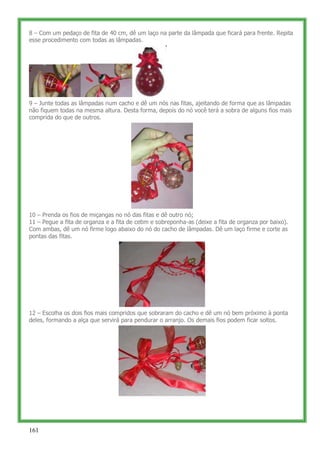 8 – Com um pedaço de fita de 40 cm, dê um laço na parte da lâmpada que ficará para frente. Repita
esse procedimento com todas as lâmpadas.




9 – Junte todas as lâmpadas num cacho e dê um nós nas fitas, ajeitando de forma que as lâmpadas
não fiquem todas na mesma altura. Desta forma, depois do nó você terá a sobra de alguns fios mais
comprida do que de outros.




10 – Prenda os fios de miçangas no nó das fitas e dê outro nó;
11 – Pegue a fita de organza e a fita de cetim e sobreponha-as (deixe a fita de organza por baixo).
Com ambas, dê um nó firme logo abaixo do nó do cacho de lâmpadas. Dê um laço firme e corte as
pontas das fitas.




12 – Escolha os dois fios mais compridos que sobraram do cacho e dê um nó bem próximo à ponta
deles, formando a alça que servirá para pendurar o arranjo. Os demais fios podem ficar soltos.




161
 