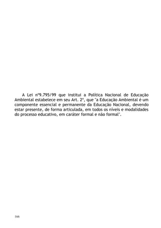 A Lei nº9.795/99 que institui a Política Nacional de Educação
Ambiental estabelece em seu Art. 2º, que "a Educação Ambiental é um
componente essencial e permanente da Educação Nacional, devendo
estar presente, de forma articulada, em todos os níveis e modalidades
do processo educativo, em caráter formal e não formal".




166
 
