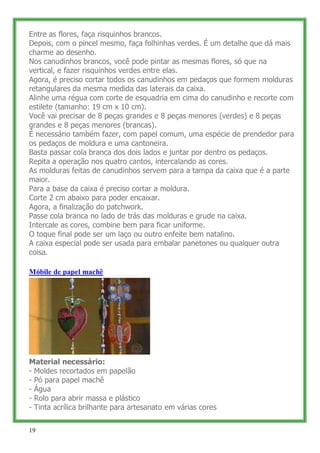 Entre as flores, faça risquinhos brancos.
Depois, com o pincel mesmo, faça folhinhas verdes. É um detalhe que dá mais
charme ao desenho.
Nos canudinhos brancos, você pode pintar as mesmas flores, só que na
vertical, e fazer risquinhos verdes entre elas.
Agora, é preciso cortar todos os canudinhos em pedaços que formem molduras
retangulares da mesma medida das laterais da caixa.
Alinhe uma régua com corte de esquadria em cima do canudinho e recorte com
estilete (tamanho: 19 cm x 10 cm).
Você vai precisar de 8 peças grandes e 8 peças menores (verdes) e 8 peças
grandes e 8 peças menores (brancas).
É necessário também fazer, com papel comum, uma espécie de prendedor para
os pedaços de moldura e uma cantoneira.
Basta passar cola branca dos dois lados e juntar por dentro os pedaços.
Repita a operação nos quatro cantos, intercalando as cores.
As molduras feitas de canudinhos servem para a tampa da caixa que é a parte
maior.
Para a base da caixa é preciso cortar a moldura.
Corte 2 cm abaixo para poder encaixar.
Agora, a finalização do patchwork.
Passe cola branca no lado de trás das molduras e grude na caixa.
Intercale as cores, combine bem para ficar uniforme.
O toque final pode ser um laço ou outro enfeite bem natalino.
A caixa especial pode ser usada para embalar panetones ou qualquer outra
coisa.

Móbile de papel machê




Material necessário:
- Moldes recortados em papelão
- Pó para papel machê
- Água
- Rolo para abrir massa e plástico
- Tinta acrílica brilhante para artesanato em várias cores


19
 