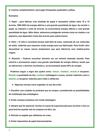 6- Lixeiras complementares: para jogar brinquedos quebrados e pilhas.


Exemplos

1- Papel – para fabricar uma tonelada de papel é necessário utilizar entre 10 e 15
árvores, 7800 kW/h de energia elétrica e uma grande quantidade de água. Ao reciclar o
papel, se reduzirá o corte de árvores, se economizará energia elétrica e uma grande
quantidade de água. Além disso, estaremos protegendo animais como os insetos e os
pássaros, que dependem muito das árvores para sobreviverem.


2- Vidro – O vidro é reciclável porque está feito de areia, carbonato de cal, carbonato
de sódio, materiais que requerem muita energia para sua fabricação. Para fundir vidro
descartável se requer menos temperatura que para fabricá-lo com matéria-prima
virgem.

3- Alumínio - Pode-se encontrar alumínio em um mineral chamado bauxita. Para
extrai-lo e processá-lo requer uma grande quantidade de energia elétrica, sendo que
se obtivermos o alumínio reciclando-o, se economizará quase 95% de energia.

    Podemos seguir a regra dos quatro erres: reduzir, reutilizar, reciclar e recuperar.
Reduzir a quantidade de lixo, reutilizar embalagens e sacos, reciclar materiais como o
plástico, e recuperar materiais para voltar a utilizá-los.


        Algumas normas como sugestão no seu dia-a-dia:

1- Escolher com cuidado os produtos que se compra, considerando as possibilidades
de reutilização das embalagens.


2- Evitar comprar produtos com muita embalagem.


3- Sempre que for possível, reciclar os sacos de supermercado para envolver o lixo ou
para levá-los quando vão às compras em feira, etc.


4- Reciclar os papéis que utilizamos em casa.

5- Evitar impressões de papel desnecessárias.



2
 