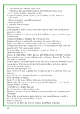 -   Tinta acrílica para tela em várias cores
-   Tinta relevo de acabamento metálico e brilhante em várias cores
-   Pincel sintético chato e pincel de cerdas
-   Espátula plástica, chave de fenda, fio de náilon, isqueiro e tesoura
-   Cola branca
-   Contas, miçangas e canutilhos variados
-   Arames coloridos
-   Argola de metal dourada
Modo de fazer:
Para preparar o papel machê, misture três partes do pó com uma parte de
água. Sove bem.
Coloque a massa já pronta em cima de um plástico, cubra com outro e abra
com um rolo.
Amasse em todas as direções, do centro para fora.
Continue abrindo a massa até a espessura de quatro milímetros.
Ponha os moldes em cima da massa e recorte com uma espátula.
Somente os moldes de coração precisam ser preenchidos dos dois lados de
papel machê. Não esqueça das laterais.
Os apliques de círculos e estrelas não precisam ser forrados.
Deixe secar por um dia.
Usando o pincel chato, pinte o coração com tinta acrílica brilhante vermelha.
Faça o acabamento com vermelho carmim nas bordas do coração. Para isso
use o pincel de cerdas.
Cole no coração uma estrela pintada de dourado e os círculos pintados de azul.
Agora, com a tinta relevo, complemente decorando os corações fazendo
arabescos, bolinhas, pontos…
Aguarde a secagem por 24 h.
Cada móbile leva seis corações. Fica mais bonito se você variar as tintas e os
apliques.
Faça um furo em cada coração com a chave de fenda.
Hora de montar o móbile.
Corte 40 cm do fio de náilon e passe por dentro do coração.
Dobre o fio, coloque as contas e as miçangas até chegar a 12 cm. Este é o
espaço entre os corações.
Arremate com a argola dourada.
Prenda a argola no fio com vários nós.
Recorte o excesso de fio de náilon e queime levemente com o isqueiro para
arrematar.
Para juntar um coração no outro, faça um furo na pontinha do coração já
pronto, também com uma chave de fenda.
Repita a operação.
Recorte 40 cm de fio de náilon e coloque as contas e miçangas.

20
 