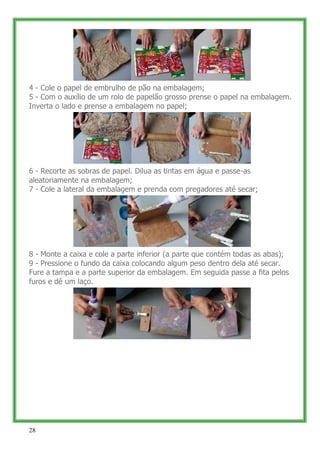 4 - Cole o papel de embrulho de pão na embalagem;
5 - Com o auxílio de um rolo de papelão grosso prense o papel na embalagem.
Inverta o lado e prense a embalagem no papel;




6 - Recorte as sobras de papel. Dilua as tintas em água e passe-as
aleatoriamente na embalagem;
7 - Cole a lateral da embalagem e prenda com pregadores até secar;




8 - Monte a caixa e cole a parte inferior (a parte que contém todas as abas);
9 - Pressione o fundo da caixa colocando algum peso dentro dela até secar.
Fure a tampa e a parte superior da embalagem. Em seguida passe a fita pelos
furos e dê um laço.




28
 
