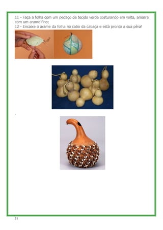 11 - Faça a folha com um pedaço de tecido verde costurando em volta, amarre
com um arame fino;
12 - Encaixe o arame da folha no cabo da cabaça e está pronto a sua pêra!




.




31
 