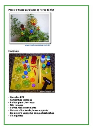 Passo-a-Passo para fazer as flores de PET




Materiais:




- Garrafas PET
- Tampinhas variadas
- Palitos para churrasco
- Fita mimosa
- Verniz Acrílico Brilhante
- Tinta Acrílica verde, branca e preta
- Giz de cera vermelho para as bochechas
- Cola quente


34
 