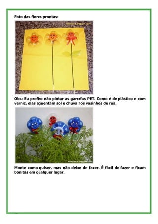 Foto das flores prontas:




Obs: Eu prefiro não pintar as garrafas PET. Como é de plástico e com
verniz, elas aguentam sol e chuva nos vasinhos de rua.




Monte como quiser, mas não deixe de fazer. É fácil de fazer e ficam
bonitas em qualquer lugar.




36
 