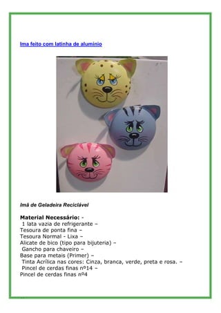 Ima feito com latinha de alumínio




Imã de Geladeira Reciclável

Material Necessário: -
 1 lata vazia de refrigerante –
Tesoura de ponta fina –
Tesoura Normal - Lixa –
Alicate de bico (tipo para bijuteria) –
 Gancho para chaveiro –
Base para metais (Primer) –
 Tinta Acrílica nas cores: Cinza, branca, verde, preta e rosa. –
 Pincel de cerdas finas nº14 –
Pincel de cerdas finas nº4



37
 
