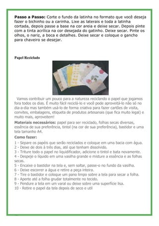 Passo a Passo: Corte o fundo da latinha no formato que você deseja
fazer o bichinho ou a carinha. Lixe as laterais e toda a latinha
cortada, depois passe a base na cor areia e deixe secar. Depois pinte
com a tinta acrílica na cor desejada do gatinho. Deixe secar. Pinte os
olhos, o nariz, a boca e detalhes. Deixe secar e coloque o gancho
para chaveiro se desejar.



Papel Reciclado




  Vamos contribuir um pouco para a natureza reciclando o papel que jogamos
fora todos os dias. É muito fácil reciclá-lo e você pode aproveitá-lo não só no
dia-a-dia mas também usá-lo de forma criativa para fazer cartões de visita,
convites, embalagens, etiqueta de produtos artesanais (que fica muito legal) e
muito mais, aproveitem!
Materiais necessários: papel para ser reciclado, folhas secas diversas,
essência de sua preferência, tintol (na cor de sua preferência), bastidor e uma
tela tamanho A4.
Como fazer:
1 - Separe os papéis que serão reciclados e coloque em uma bacia com água.
2 - Deixe de dois à três dias, até que tenham dissolvido.
3 - Triture todo o papel no liquidificador, adicione o tintol e bata novamente.
4 - Despeje o líquido em uma vasilha grande e misture a essência e as folhas
secas.
5 - Encaixe o bastidor na tela e, sem soltar, passe-o no fundo da vasilha.
6 - Deixe escorrer a água e retire a peça inteira.
7 - Tire o bastidor e coloque um pano limpo sobre a tela para secar a folha.
8 - Aperte até a folha grudar totalmente no tecido.
9 - Pendure a tela em um varal ou deixe sobre uma superfície lisa.
10 - Retire o papel da tela depois de seco e util




38
 