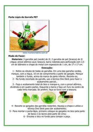 Porta Lápis de Garrafa PET




Modo de Fazer:
    Materiais: 3 garrafas pet (verde) de 2l; 2 garrafas de pet (branca) de 2l
 ;régua; pincel atômico azul; tesoura; barra redonda para perfuração com 2,5
   cm de diâmetro e chapa de metal com espessura de 1 cm, de 17 x 17 cm.
                                  Execução:
       1 - Retire os rótulos de todas as garrafas. Em uma das garrafas verdes,
      marque, com a régua, 10 cm de comprimento a partir do gargalo. Marque
            também o fundo, acima da marca da parte inferior. Recorte-os;
        2 - No fundo recortado da garrafa, use a técnica One Deck para fazer o
                                  acabamento parcial..
       3 - Faça o acabamento total do bico e marque-o, com o pincel atômico,
     dividindo-o em quatro partes. Esquente a barra e faça um furo no centro de
             cada linha marcada. Se preferir, faça os furos com a tesoura;




   4 - Recorte os gargalos das garrafas restantes. Aqueça a chapa e utilize a
                     técnica One Deck para dar acabamento;
 5 - Para montar o porta-lápis, primeiro coloque os gargalos no bico pela parte
                     de baixo e os lacres pela parte de cima;
                6 - Encaixe o bico no fundo para compor a peça.



41
 