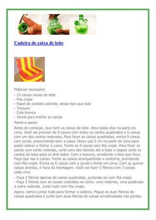 Cadeira de caixa de leite




Material necessário
-   15 caixas vazias de leite
-   Fita crepe
-   Papel de contato colorido, desse tipo que cola
-   Tesoura
-   Cola branca
-   Jornal para encher as caixas
Passo-a-passo
Antes de começar, lave bem as caixas de leite. Abra todas elas na parte de
cima. Você vai precisar de 9 caixas com todos os cantos quadrados e 6 caixas
com um dos cantos redondos. Para fazer as caixas quadradas, encha 9 caixas
com jornal, preenchendo bem a caixa. Deixe uns 5 cm na parte de cima para
poder dobrar e fechar a caixa. Feche as 9 caixas com fita crepe. Para fazer as
caixas com canto redondo, corte uma das laterais até a base e depois corte os
cantos da base para os dois lados. Com a tesoura, arredonde o bico que ficou.
Faça isso nas 6 caixas. Feche as caixas acompanhado o contorno, prendendo
com fita crepe. Encha as 6 caixas com o jornal e feche em cima. Com as quinze
caixas prontas, é hora da montagem. Você vai fazer 5 fileiras com 3 caixas
cada uma:
- Faça 2 fileiras apenas de caixas quadradas, juntando-as com fita crepe.
- Faça 3 fileiras com as caixas redondas no canto: uma redonda, uma quadrada
e outra redonda. Junte tudo com fita crepe.
Agora, vamos juntar tudo para formar a cadeira. Pegue as duas fileiras de
caixas quadradas e junte com duas fileiras de caixas arredondadas nas pontas.


42
 