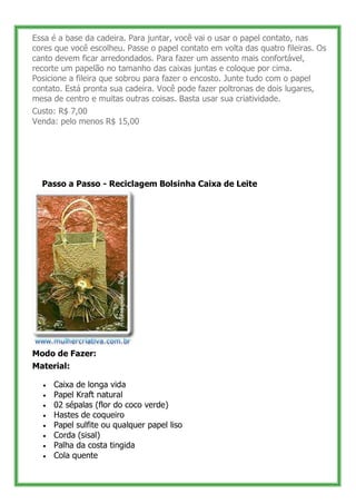 Essa é a base da cadeira. Para juntar, você vai o usar o papel contato, nas
cores que você escolheu. Passe o papel contato em volta das quatro fileiras. Os
canto devem ficar arredondados. Para fazer um assento mais confortável,
recorte um papelão no tamanho das caixas juntas e coloque por cima.
Posicione a fileira que sobrou para fazer o encosto. Junte tudo com o papel
contato. Está pronta sua cadeira. Você pode fazer poltronas de dois lugares,
mesa de centro e muitas outras coisas. Basta usar sua criatividade.
Custo: R$ 7,00
Venda: pelo menos R$ 15,00




     Passo a Passo - Reciclagem Bolsinha Caixa de Leite




Modo de Fazer:
Material:

       Caixa de longa vida
       Papel Kraft natural
       02 sépalas (flor do coco verde)
       Hastes de coqueiro
       Papel sulfite ou qualquer papel liso
       Corda (sisal)
       Palha da costa tingida
       Cola quente

43
 