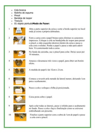 Cola branca
     Rolinho de espuma
     Pincel
     Bandeja de isopor
     Tesoura
     01 objeto pontudoModo de Fazer:

1                Abra a parte superior da caixa e corte a borda superior no local
                 onde já existe a própria dobradura.

2                Forre a caixa com o papel branco para eliminar os caracteres
                 impressos. Coloque a cola na bandejinha de isopor para passar
                 o pincel, a mão esquerda (destros) dentro da caixa e passe a
                 cola com o rolinho. Ponha o papel e passe a mão para aderir
                 bem. Vá contornando toda a caixa.
3                No fundo da caixinha, use o pincel para colar. Deixe secar por
                 10 minutos.

4                Amasse e desamasse três vezes o papel, para obter um bonito
                 efeito.

5                A medida do papel é de 32cm x 21cm.



6                Comece a revestir pela metade da lateral menor, deixando 1cm
                 para o acabamento.

7                Passe a cola e coloque a folha já posicionada.



8                Caixa posta sobre o papel.



9                Após colar todas as laterais, passe o rolinho para o acabamento
                 no fundo. Passe a cola e faça a finalização como se estivesse
                 embrulhando um presente.
10                Finalize a parte superior com a sobra de 1cm de papel e passe
                  a cola com o pincel.



44
 