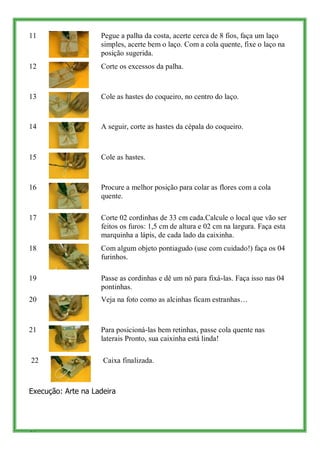 11                  Pegue a palha da costa, acerte cerca de 8 fios, faça um laço
                    simples, acerte bem o laço. Com a cola quente, fixe o laço na
                    posição sugerida.
12                  Corte os excessos da palha.



13                  Cole as hastes do coqueiro, no centro do laço.



14                  A seguir, corte as hastes da cépala do coqueiro.



15                  Cole as hastes.



16                  Procure a melhor posição para colar as flores com a cola
                    quente.

17                  Corte 02 cordinhas de 33 cm cada.Calcule o local que vão ser
                    feitos os furos: 1,5 cm de altura e 02 cm na largura. Faça esta
                    marquinha a lápis, de cada lado da caixinha.
18                  Com algum objeto pontiagudo (use com cuidado!) faça os 04
                    furinhos.

19                  Passe as cordinhas e dê um nó para fixá-las. Faça isso nas 04
                    pontinhas.
20                  Veja na foto como as alcinhas ficam estranhas…



21                  Para posicioná-las bem retinhas, passe cola quente nas
                    laterais Pronto, sua caixinha está linda!

22                   Caixa finalizada.



Execução: Arte na Ladeira




45
 