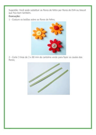 Sugestão: Você pode substituir as flores de feltro por flores de EVA ou biscuit
que fica bom também.
Execução:
1 - Costure os botões sobre as flores de feltro;




2 - Corte 3 tiras de 3 x 80 mm de cartolina verde para fazer os caules das
flores;




47
 