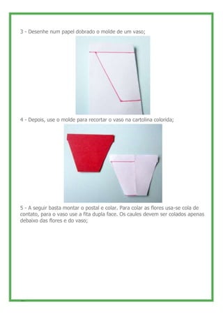 3 - Desenhe num papel dobrado o molde de um vaso;




4 - Depois, use o molde para recortar o vaso na cartolina colorida;




5 - A seguir basta montar o postal e colar. Para colar as flores usa-se cola de
contato, para o vaso use a fita dupla face. Os caules devem ser colados apenas
debaixo das flores e do vaso;




48
 