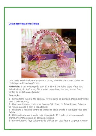 Cesta decorada com cristais




Uma cesta irresistível para encantar a todos, ela é decorada com contas de
cristal que a deixa chiquérrima.
Materiais: 1 caixa de papelão com 17 x 10 x 8 cm; folha dupla -face lilás;
folha Riviera; fio Kraft rosa; fita adesiva dupla-face; tesoura; arame fino;
contas de cristal rosa e furador.
Execução:
1 - Com a folha lilás e a fita adesiva, forre a caixa de papelão. Deixe a parte lisa
para o lado externo;
2 - Usando a tesoura, corte uma faixa de 58 x 9 cm da folha Riviera. Dobre-a
ao meio e prenda-a com a fita adesiva;
3 - Posicione a faixa no centro da lateral da caixa. Utilize a fita dupla-face para
fixá-la;
4 - Utilizando a tesoura, corte dois pedaços de 30 cm de comprimento cada
arame. Preencha-os com as contas de cristal;
5 - Com o furador, faça dois pares de orifícios em cada lateral da peça. Atente-


50
 