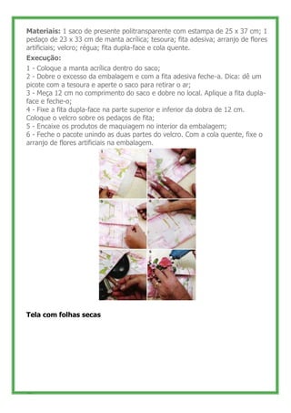 Materiais: 1 saco de presente politransparente com estampa de 25 x 37 cm; 1
pedaço de 23 x 33 cm de manta acrílica; tesoura; fita adesiva; arranjo de flores
artificiais; velcro; régua; fita dupla-face e cola quente.
Execução:
1 - Coloque a manta acrílica dentro do saco;
2 - Dobre o excesso da embalagem e com a fita adesiva feche-a. Dica: dê um
picote com a tesoura e aperte o saco para retirar o ar;
3 - Meça 12 cm no comprimento do saco e dobre no local. Aplique a fita dupla-
face e feche-o;
4 - Fixe a fita dupla-face na parte superior e inferior da dobra de 12 cm.
Coloque o velcro sobre os pedaços de fita;
5 - Encaixe os produtos de maquiagem no interior da embalagem;
6 - Feche o pacote unindo as duas partes do velcro. Com a cola quente, fixe o
arranjo de flores artificiais na embalagem.




Tela com folhas secas




52
 