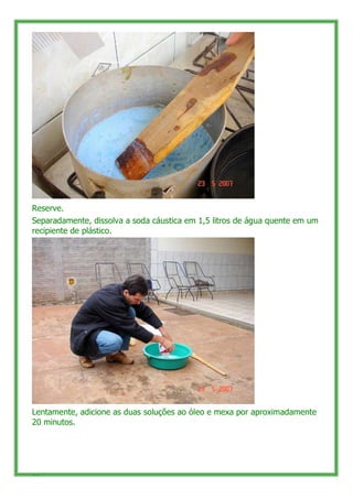 Reserve.
Separadamente, dissolva a soda cáustica em 1,5 litros de água quente em um
recipiente de plástico.




Lentamente, adicione as duas soluções ao óleo e mexa por aproximadamente
20 minutos.




55
 