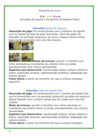 Brinquedos de sucata
                                  ..
                          .C h o c a l h o s
         (de potes de iogurte e de potinho de batatas fritas)
                                   .
                                   .
                    Chocalho (potes de iogurte)
Descrição do jogo: foi confeccionado com 2 potinhos de iogurte
com as bordas da boca do pote recortadas. Num dos potes foi
colocado um punhado (pequeno) de arroz e depois, foram unidos
(pela borda recortada) com uma fita colante.




                          Modo de brincar: sacudir o chocalho num
ritmo solicitado ou inventando seu próprio ritmo ou ainda,
acompanhando uma música apresentada.
Aspectos que desenvolve: coordenação motora, prazer estético e
lúdico, expressão corporal, representação simbólica, adaptação aos
valores sociais.
Faixa etária: a partir do momento em que a criança consegue
segurá-lo.
.
.
.....................Chocalho (lata de batata frita)
Descrição do jogo: foi confeccionado com 1 potinho de batata frita
que foi preenchido com um punhado (pequeno) de grãos de canjica e
depois fechado com a própria tampa que foi colada com uma fita
colante.
Modo de brincar: sacudir o chocalho num ritmo solicitado ou
inventando seu próprio ritmo ou ainda, acompanhando uma música
apresentada.
Aspectos que desenvolve: coordenação motora, prazer estético e
lúdico, expressão corporal, representação simbólica, adaptação aos
valores sociais.
Faixa etária: a partir do momento em que a criança consegue


61
 