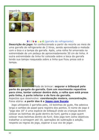 segurá-lo.




.
.

               B i l b o q u ê (garrafa de refrigerante)
Descrição do jogo: foi confeccionado a partir...