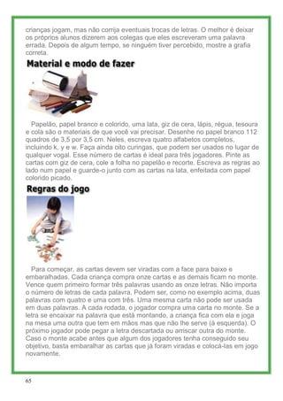 crianças jogam, mas não corrija eventuais trocas de letras. O melhor é deixar
os próprios alunos dizerem aos colegas que eles escreveram uma palavra
errada. Depois de algum tempo, se ninguém tiver percebido, mostre a grafia
correta.




  Papelão, papel branco e colorido, uma lata, giz de cera, lápis, régua, tesoura
e cola são o materiais de que você vai precisar. Desenhe no papel branco 112
quadros de 3,5 por 3,5 cm. Neles, escreva quatro alfabetos completos,
incluindo k, y e w. Faça ainda oito curingas, que podem ser usados no lugar de
qualquer vogal. Esse número de cartas é ideal para três jogadores. Pinte as
cartas com giz de cera, cole a folha no papelão e recorte. Escreva as regras ao
lado num papel e guarde-o junto com as cartas na lata, enfeitada com papel
colorido picado.




  Para começar, as cartas devem ser viradas com a face para baixo e
embaralhadas. Cada criança compra onze cartas e as demais ficam no monte.
Vence quem primeiro formar três palavras usando as onze letras. Não importa
o número de letras de cada palavra. Podem ser, como no exemplo acima, duas
palavras com quatro e uma com três. Uma mesma carta não pode ser usada
em duas palavras. A cada rodada, o jogador compra uma carta no monte. Se a
letra se encaixar na palavra que está montando, a criança fica com ela e joga
na mesa uma outra que tem em mãos mas que não lhe serve (à esquerda). O
próximo jogador pode pegar a letra descartada ou arriscar outra do monte.
Caso o monte acabe antes que algum dos jogadores tenha conseguido seu
objetivo, basta embaralhar as cartas que já foram viradas e colocá-las em jogo
novamente.



65
 