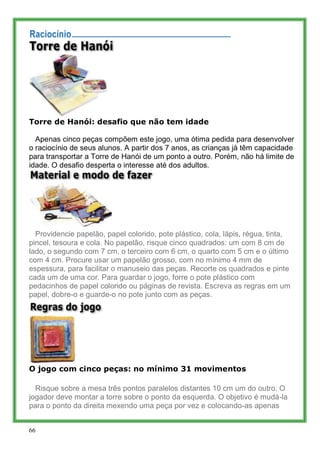 Torre de Hanói: desafio que não tem idade

  Apenas cinco peças compõem este jogo, uma ótima pedida para desenvolver
o raciocínio de seus alunos. A partir dos 7 anos, as crianças já têm capacidade
para transportar a Torre de Hanói de um ponto a outro. Porém, não há limite de
idade. O desafio desperta o interesse até dos adultos.




  Providencie papelão, papel colorido, pote plástico, cola, lápis, régua, tinta,
pincel, tesoura e cola. No papelão, risque cinco quadrados: um com 8 cm de
lado, o segundo com 7 cm, o terceiro com 6 cm, o quarto com 5 cm e o último
com 4 cm. Procure usar um papelão grosso, com no mínimo 4 mm de
espessura, para facilitar o manuseio das peças. Recorte os quadrados e pinte
cada um de uma cor. Para guardar o jogo, forre o pote plástico com
pedacinhos de papel colorido ou páginas de revista. Escreva as regras em um
papel, dobre-o e guarde-o no pote junto com as peças.




O jogo com cinco peças: no mínimo 31 movimentos

  Risque sobre a mesa três pontos paralelos distantes 10 cm um do outro. O
jogador deve montar a torre sobre o ponto da esquerda. O objetivo é mudá-la
para o ponto da direita mexendo uma peça por vez e colocando-as apenas


66
 