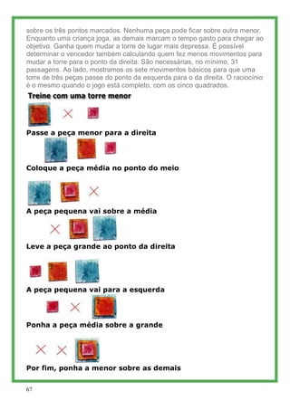 sobre os três pontos marcados. Nenhuma peça pode ficar sobre outra menor.
Enquanto uma criança joga, as demais marcam o tempo gasto para chegar ao
objetivo. Ganha quem mudar a torre de lugar mais depressa. É possível
determinar o vencedor também calculando quem fez menos movimentos para
mudar a torre para o ponto da direita. São necessárias, no mínimo, 31
passagens. Ao lado, mostramos os sete movimentos básicos para que uma
torre de três peças passe do ponto da esquerda para o da direita. O raciocínio
é o mesmo quando o jogo está completo, com os cinco quadrados.




Passe a peça menor para a direita




Coloque a peça média no ponto do meio




A peça pequena vai sobre a média




Leve a peça grande ao ponto da direita




A peça pequena vai para a esquerda




Ponha a peça média sobre a grande




Por fim, ponha a menor sobre as demais


67
 