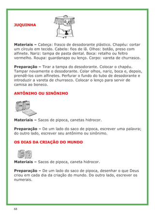 JUQUINHA




Materiais – Cabeça: frasco de desodorante plástico. Chapéu: cortar
um círculo em tecido. Cabelo: fios de lã. Olhos: botão, preso com
alfinete. Nariz: tampa de pasta dental. Boca: retalho ou feltro
vermelho. Roupa: guardanapo ou lenço. Corpo: vareta de churrasco.

Preparação – Tirar a tampa do desodorante. Colocar o chapéu.
Tampar novamente o desodorante. Colar olhos, nariz, boca e, depois,
prendê-los com alfinetes. Perfurar o fundo do tubo de desodorante e
introduzir a vareta de churrasco. Colocar o lenço para servir de
camisa ao boneco.

ANTÔNIMO OU SINÔNIMO




Materiais – Sacos de pipoca, canetas hidrocor.

Preparação – De um lado do saco de pipoca, escrever uma palavra;
do outro lado, escrever seu antônimo ou sinônimo.

OS DIAS DA CRIAÇÃO DO MUNDO




Materiais – Sacos de pipoca, caneta hidrocor.

Preparação – De um lado do saco de pipoca, desenhar o que Deus
criou em cada dia da criação do mundo. Do outro lado, escrever os
numerais.




68
 