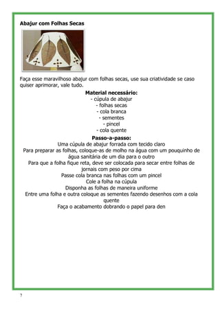 Abajur com Folhas Secas




Faça esse maravilhoso abajur com folhas secas, use sua criatividade se caso
quiser aprimorar, vale tudo.
                             Material necessário:
                              - cúpula de abajur
                                 - folhas secas
                                 - cola branca
                                   - sementes
                                     - pincel
                                 - cola quente
                                   Passo-a-passo:
                   Uma cúpula de abajur forrada com tecido claro
    Para preparar as folhas, coloque-as de molho na água com um pouquinho de
                        água sanitária de um dia para o outro
      Para que a folha fique reta, deve ser colocada para secar entre folhas de
                              jornais com peso por cima
                    Passe cola branca nas folhas com um pincel
                                Cole a folha na cúpula
                      Disponha as folhas de maneira uniforme
     Entre uma folha e outra coloque as sementes fazendo desenhos com a cola
                                        quente
                   Faça o acabamento dobrando o papel para den




7
 
