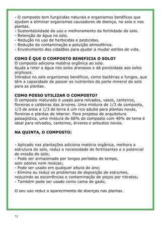 - O composto tem fungicidas naturais e organismos benéficos que
ajudam a eliminar organismos causadores de doença, no solo e nas
plantas.
- Sustentabilidade do uso e melhoramento da fertilidade do solo.
- Retenção de água no solo.
- Redução no uso de herbicidas e pesticidas.
- Redução da contaminação e poluição atmosférica.
- Envolvimento dos cidadãos para ajudar a mudar estilos de vida.

COMO É QUE O COMPOSTO BENEFICIA O SOLO?
O composto adiciona matéria orgânica ao solo.
Ajuda a reter a água nos solos arenosos e dá porosidade aos solos
argilosos.
Introduz no solo organismos benéficos, como bactérias e fungos, que
têm a capacidade de passar os nutrientes da parte mineral do solo
para as plantas.

COMO POSSO UTILIZAR O COMPOSTO?
O composto maturado é usado para relvados, vasos, canteiros,
floreiras e caldeiras das árvores. Uma mistura de 1/3 de composto,
1/3 de areia e 1/3 de terra é um rico adubo para plantas novas,
floreiras e plantas de interior. Para projetos de arquitetura
paisagística, uma mistura de 60% de composto com 40% de terra é
ideal para relvados, canteiros, árvores e arbustos novos.

NA QUINTA, O COMPOSTO:


- Aplicado nas plantações adiciona matéria orgânica, melhora a
estrutura do solo, reduz a necessidade de fertilizantes e o potencial
de erosão do solo;
- Pode ser armazenado por longos períodos de tempo,
sem odores nem moscas;
- Pode ser usado em qualquer altura do ano;
- Elimina ou reduz os problemas de deposição de estrumes,
reduzindo as escorrências e contaminação de poços por nitratos;
- Também pode ser usado como cama de gado;

O seu uso reduz o aparecimento de doenças nas plantas.




73
 
