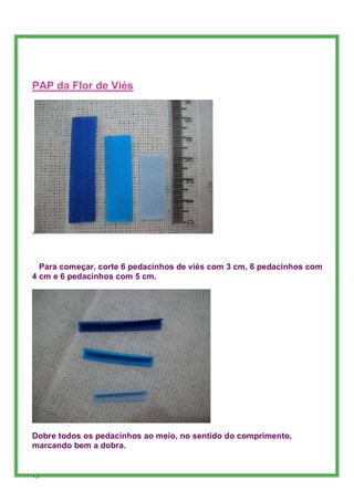 PAP da Flor de Viés




.



  Para começar, corte 6 pedacinhos de viés com 3 cm, 6 pedacinhos com
4 cm e 6 pedacinhos com 5 cm.




Dobre todos os pedacinhos ao meio, no sentido do comprimento,
marcando bem a dobra.


75
 
