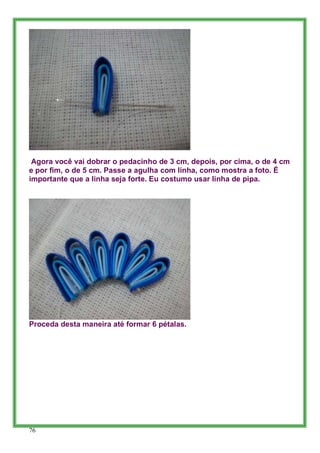 Agora você vai dobrar o pedacinho de 3 cm, depois, por cima, o de 4 cm
e por fim, o de 5 cm. Passe a agulha com linha, como mostra a foto. É
importante que a linha seja forte. Eu costumo usar linha de pipa.




Proceda desta maneira até formar 6 pétalas.




76
 