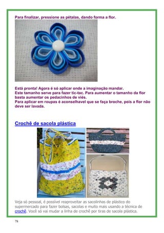 Para finalizar, pressione as pétalas, dando forma a flor.




Está pronta! Agora é só aplicar onde a imaginação mandar.
Este tamanho serve para fazer tic-tac. Para aumentar o tamanho da flor
basta aumentar os pedacinhos de viés.
Para aplicar em roupas é aconselhavel que se faça broche, pois a flor não
deve ser lavada.



Crochê de sacola plástica




Veja só pessoal, é possível reaproveitar as sacolinhas de plástico do
supermercado para fazer bolsas, sacolas e muito mais usando a técnica de
crochê. Você só vai mudar a linha de crochê por tiras de sacola plástica.

78
 