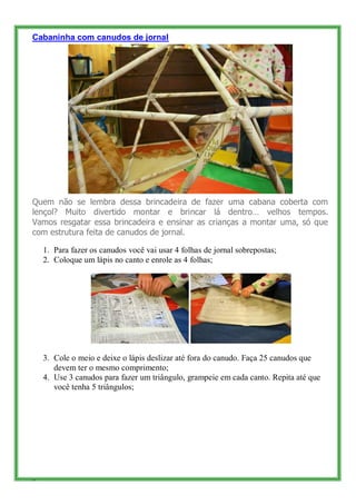 Cabaninha com canudos de jornal




Quem não se lembra dessa brincadeira de fazer uma cabana coberta com
lençol? Muito divertido montar e brincar lá dentro… velhos tempos.
Vamos resgatar essa brincadeira e ensinar as crianças a montar uma, só que
com estrutura feita de canudos de jornal.

    1. Para fazer os canudos você vai usar 4 folhas de jornal sobrepostas;
    2. Coloque um lápis no canto e enrole as 4 folhas;




    3. Cole o meio e deixe o lápis deslizar até fora do canudo. Faça 25 canudos que
       devem ter o mesmo comprimento;
    4. Use 3 canudos para fazer um triângulo, grampeie em cada canto. Repita até que
       você tenha 5 triângulos;




8
 