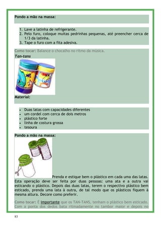 Pondo a mão na massa:


     1. Lave a latinha de refrigerante.
     2. Pelo furo, coloque muitas pedrinhas pequenas, até preencher cerca de
        1/3 da latinha.
     3. Tape o furo com a fita adesiva.

Como tocar: Balance o chocalho no ritmo da música.
Tan-tans




Material:


       Duas latas com capacidades diferentes
       um cordel com cerca de dois metros
       plástico forte
       linha de costura grossa
       tesoura

Pondo a mão na massa:




                      Prenda e estique bem o plástico em cada uma das latas.
Esta operação deve ser feita por duas pessoas: uma ata e a outra vai
esticando o plástico. Depois das duas latas, terem o respectivo plástico bem
esticado, prenda uma lata à outra, de tal modo que os plásticos fiquem à
mesma altura. Decore como preferir.

Como tocar: É importante que os TAN-TANS, tenham o plástico bem esticado.
Com a ponta dos dedos bata ritmadamente no tambor maior e depois no

83
 