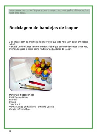 pequeno ou vice-versa. Segure-os entre as pernas, para poder utilizar as duas
mãos para tocar.




Reciclagem de bandejas de isopor


O que fazer com os pratinhos de isopor que que toda hora vem parar em nossas
mãos?
A artesã Débora Lopes tem uma criativa idéia que pode render lindos trabalhos,
ensinando passo a passo como reutilizar as bandejas de isopor.




Materiais necessários:
Pratinhos de isopor
Estilete
Pincéis
Tinta P.V.A.
Verniz Acrílico Brilhante ou Termolina Leitosa
Caneta esferográfica




84
 