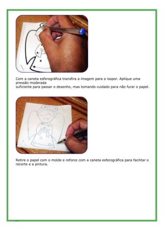 Com a caneta esferográfica transfira a imagem para o isopor. Aplique uma
pressão moderada
suficiente para passar o desenho...