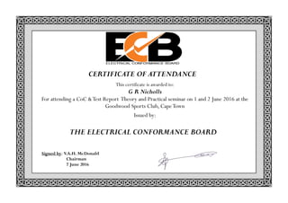 Signed by: V.A.H. McDonald
Chairman
7 June 2016
THE ELECTRICAL CONFORMANCE BOARD
CERTIFICATE OF ATTENDANCE
This certificate is awarded to:
G R Nicholls
For attending a CoC &Test Report Theory and Practical seminar on 1 and 2 June 2016 at the
Goodwood Sports Club, CapeTown
Issued by:
 