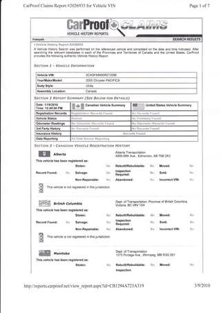 CarProof Claims Report #2026935 for Vehicle VIN                                                                                                    Page     I of7




     p Vehicla l"{istory {4ep411 #?02&S3S

     A Vehicle History Search was performed on the referenced vehicle and completed on the date and time indicated. After
     searching the relevant databases in each of the Provinces and Tenitories of Canada and the United States, CarProof
      provides the following authentic Vehicle History Report:


      Siiffforv "f *    Ws$-rrfr# -rfirF{:}Fr$raru'$ftf

        Vehicle VIN:                                2C4GF68495R272096
        Year/Make/Model:                            2005 Chrysler PACIFICA
        Body Style:                                 Utility
        Assembly Location:                          Canada

      sEcru'*&i 2 RcFssr 5#Frs4*€1"                fssc i*#r#6v freft &trrdJ*sJ
       Date:1/19/2010
       Time:12:49:00 PM
                                       Ndfuffi      Canadian Vehicle Summary                         ffiilffi      United States Vehicle Summary

       Registration Records            Ft*{Bistr3 tisi}   i{***r tir:   c*r:rrEi                     ilJ* R***,'s!*:   F****i
       Vehicle Status
       Odometer Readings
       3rd Party History               $i* Ftotr:l'tis F*ltrti                                       !$s Rse{}v$s F;*r.ifid
                                                                                        ft^*.---t*      v^.."^-!
       lnsurance History
       Data Reporting

      Srce"ror*    ff * ffer*e*safd Wsrrrf*g Ssgrsrsxrrotr FtJsr*Ry
         WW                                                                        Alberta Transportation
         ffi          Alberta                                                      4999-98th Ave., Edmonton, AB T68 2X3
       This vehicle has been registered as:
                                          Stolen:                         h,l*     RebuilURebuildable: S*                       Moved:

       Record    Found:         l'i*      Salvage:                        ra$ lnspection
                                                                          s.r.,..
                                                                                  Required:
                                                                                                                                Sold:

                                          Non-Repairable: ;'                      Abandoned:                          gdrr     lncorrect VIN:
         f#t"
         lHi     This vehicle is not registered in this jurisdiction
         t#i

                                                                                   Dept. of Transportation, Province of British Columbia,
         *p<Sl# British columbia                                                   Victoria, BC V8V 1X4
       This vehicle has been registered as:
                                          Stolen:                          S*      RebuilURebuildable:                 N* Moved:                   N*
                                                                                   lnspection
       Record    Found: ?',t* Salvage:                                             Required:
                                                                                                                       Fi'      Sold:              l.j+

                                          Non-Repairable:                  id*     Abandoned:                          !{s      lncorrect   VIN:   li,'
         l{"8,
         lfS     This vehicle is not registered in this jurisdiction.
         l*{

                                                                                   Dept. of Transportation
         ffi          Manitoba                                                     1075 Portage Ave., Winnipeg, MB R3G 0Sl
       This vehicle has been registered as:
                                          Stolen:                                  RebuilURebuildable:                 S*       Moved:
                                                                                   lnspection




http ://reports. carproof.net/view_report. aspx?                        id:CB      129 4 A7 23 A3 19                                                      319120t0
 