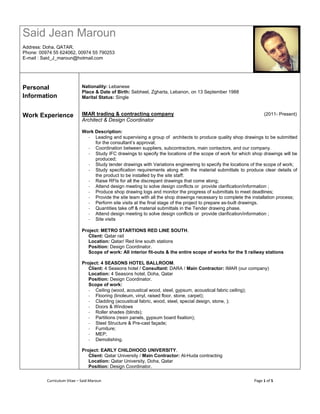 Curriculum Vitae – Said Maroun Page 1 of 5
Said Jean Maroun
Address: Doha, QATAR.
Phone: 00974 55 624062, 00974 55 790253
E-mail : Said_J_maroun@hotmail.com
Personal
Information
Work Experience
Nationality: Lebanese
Place & Date of Birth: Sebheel, Zgharta, Lebanon, on 13 September 1988
Marital Status: Single
IMAR trading & contracting company (2011- Present)
Architect & Design Coordinator
Work Description:
- Leading and supervising a group of architects to produce quality shop drawings to be submitted
for the consultant’s approval;
- Coordination between suppliers, subcontractors, main contactors, and our company.
- Study IFC drawings to specify the locations of the scope of work for which shop drawings will be
produced;
- Study tender drawings with Variations engineering to specify the locations of the scope of work;
- Study specification requirements along with the material submittals to produce clear details of
the product to be installed by the site staff;
- Raise RFIs for all the discrepant drawings that come along;
- Attend design meeting to solve design conflicts or provide clarification/information ;
- Produce shop drawing logs and monitor the progress of submittals to meet deadlines;
- Provide the site team with all the shop drawings necessary to complete the installation process;
- Perform site visits at the final stage of the project to prepare as-built drawings.
- Quantities take off & material submittals in the Tender drawing phase.
- Attend design meeting to solve design conflicts or provide clarification/information ;
- Site visits
Project: METRO STARTIONS RED LINE SOUTH.
Client: Qatar rail
Location: Qatar/ Red line south stations
Position: Design Coordinator.
Scope of work: All interior fit-outs & the entire scope of works for the 5 railway stations
Project: 4 SEASONS HOTEL BALLROOM.
Client: 4 Seasons hotel / Consultant: DARA / Main Contractor: IMAR (our company)
Location: 4 Seasons hotel, Doha, Qatar
Position: Design Coordinator.
Scope of work:
- Ceiling (wood, acoustical wood, steel, gypsum, acoustical fabric ceiling);
- Flooring (linoleum, vinyl, raised floor, stone, carpet);
- Cladding (acoustical fabric, wood, steel, special design, stone, );
- Doors & Windows
- Roller shades (blinds);
- Partitions (resin panels, gypsum board fixation);
- Steel Structure & Pre-cast façade;
- Furniture;
- MEP;
- Demolishing.
Project: EARLY CHILDHOOD UNIVERSITY.
Client: Qatar University / Main Contractor: Al-Huda contracting
Location: Qatar University, Doha, Qatar
Position: Design Coordinator.
 