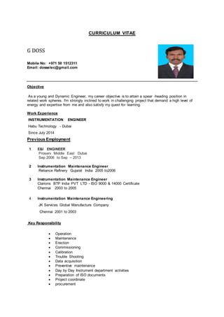 CURRICULUM VITAE
G DOSS
Mobile No: +971 50 1512311
Email: dosselec@gmail.com
Objective
As a young and Dynamic Engineer, my career objective is to attain a spear -heading position in
related work spheres. I'm strongly inclined to work in challenging project that demand a high level of
energy and expertise from me and also satisfy my quest for learning.
Work Experience
INSTRUMENTATION ENGINEER
Habu Technology - Dubai
Since July 2014
Previous Employment
1 E&I ENGINEER
Proserv Middle East Dubai
Sep 2006 to Sep – 2013
2 Instrumentation Maintenance Engineer
Reliance Refinery Gujarat India 2005 to2006
3 Instrumentation Maintenance Engineer
Clarions BTP India PVT LTD - ISO 9000 & 14000 Certificate
Chennai 2003 to 2005
4 Instrumentation Maintenance Engineering
JK Services Global Manufacture Company
Chennai 2001 to 2003
Key Responsibility
 Operation
 Maintenance
 Erection
 Commissioning
 Calibration
 Trouble Shooting
 Data acquisition
 Preventive maintenance
 Day by Day Instrument department activities
 Preparation of ISO documents
 Project coordinate
 procurement
 